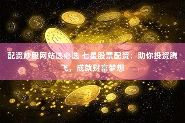 配资炒股网站选必选 七星股票配资：助你投资腾飞，成就财富梦想