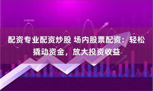 配资专业配资炒股 场内股票配资：轻松撬动资金，放大投资收益