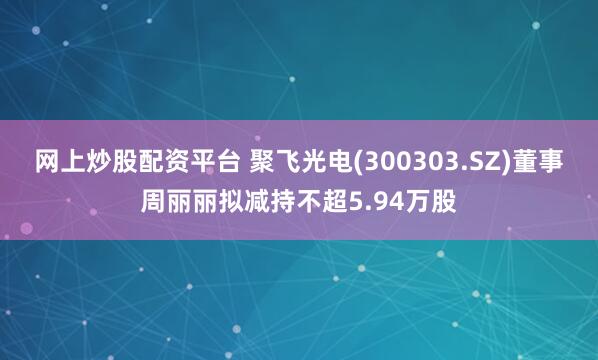网上炒股配资平台 聚飞光电(300303.SZ)董事周丽丽拟减持不超5.94万股