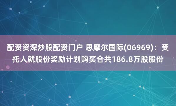 配资资深炒股配资门户 思摩尔国际(06969)：受托人就股份奖励计划购买合共186.8万股股份