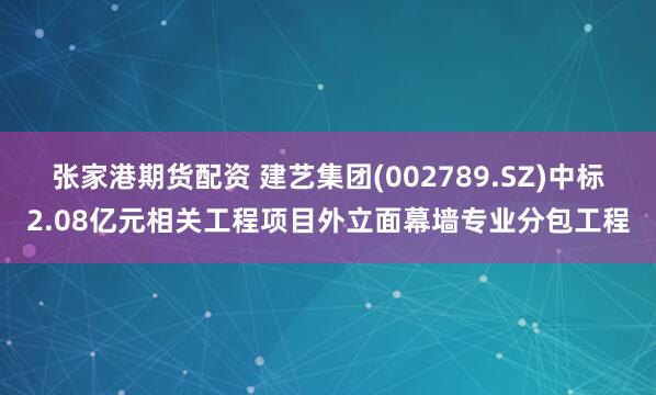 张家港期货配资 建艺集团(002789.SZ)中标2.08亿元相关工程项目外立面幕墙专业分包工程