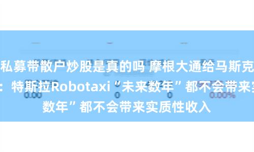 私募带散户炒股是真的吗 摩根大通给马斯克“泼冷水”：特斯拉Robotaxi“未来数年”都不会带来实质性收入