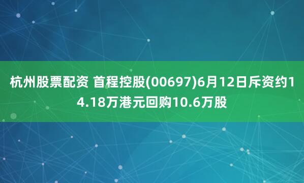 杭州股票配资 首程控股(00697)6月12日斥资约14.18万港元回购10.6万股