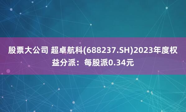 股票大公司 超卓航科(688237.SH)2023年度权益分派：每股派0.34元