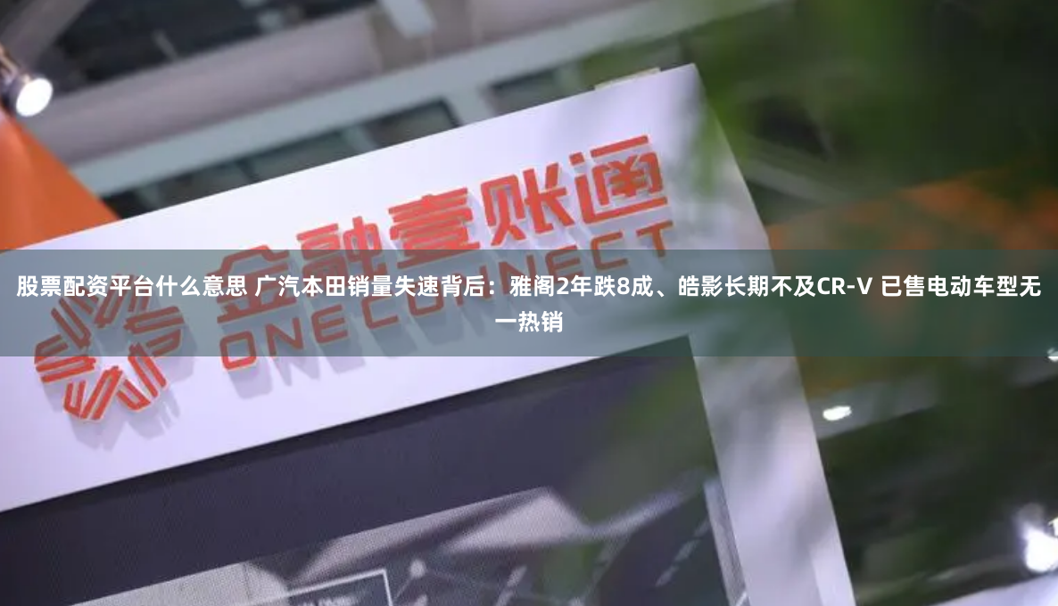 股票配资平台什么意思 广汽本田销量失速背后：雅阁2年跌8成、皓影长期不及CR-V 已售电动车型无一热销
