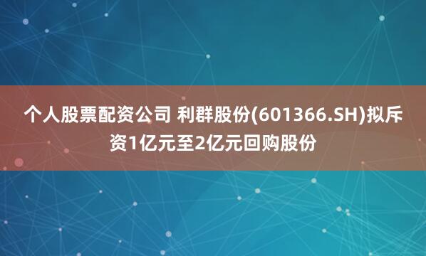 个人股票配资公司 利群股份(601366.SH)拟斥资1亿元至2亿元回购股份