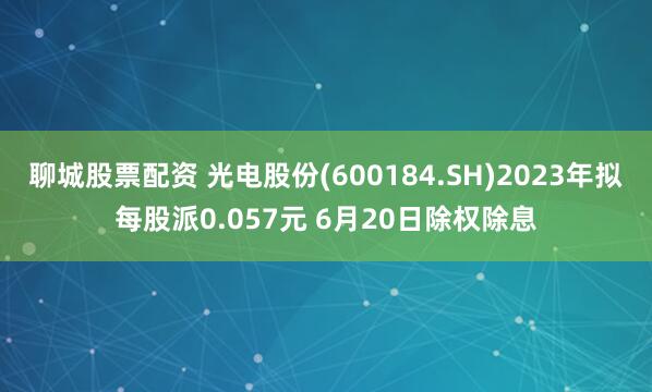 聊城股票配资 光电股份(600184.SH)2023年拟每股派0.057元 6月20日除权除息