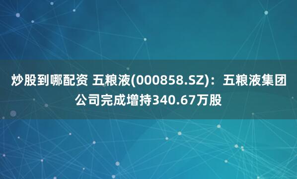 炒股到哪配资 五粮液(000858.SZ)：五粮液集团公司完成增持340.67万股