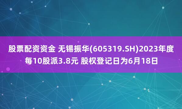 股票配资资金 无锡振华(605319.SH)2023年度每10股派3.8元 股权登记日为6月18日
