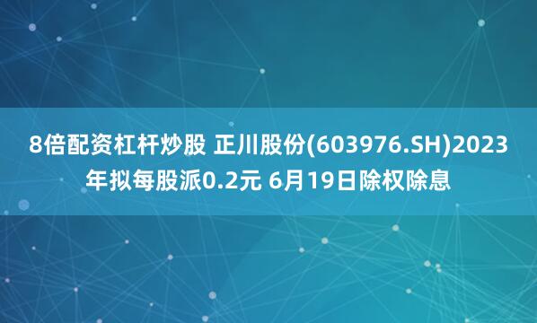 8倍配资杠杆炒股 正川股份(603976.SH)2023年拟每股派0.2元 6月19日除权除息