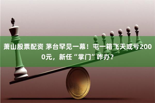 萧山股票配资 茅台罕见一幕！屯一箱飞天或亏2000元，新任“掌门”咋办？