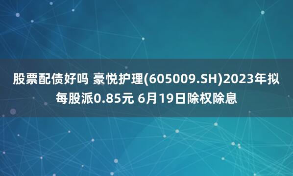 股票配债好吗 豪悦护理(605009.SH)2023年拟每股派0.85元 6月19日除权除息