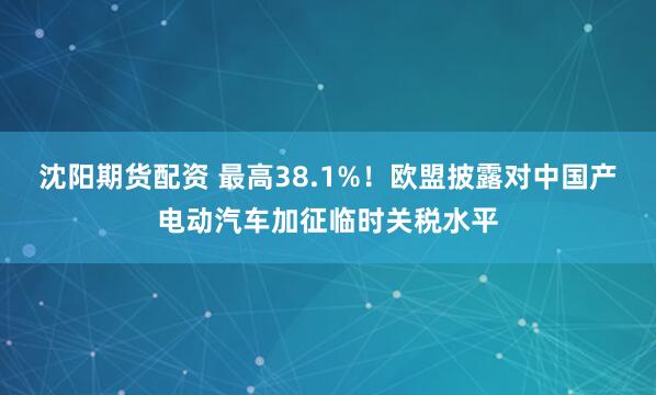 沈阳期货配资 最高38.1%！欧盟披露对中国产电动汽车加征临时关税水平