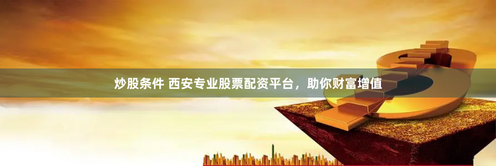 炒股条件 西安专业股票配资平台，助你财富增值