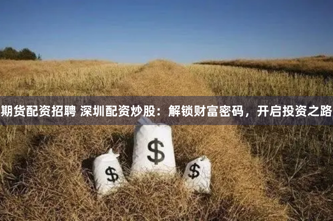 期货配资招聘 深圳配资炒股：解锁财富密码，开启投资之路