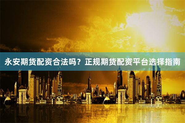 永安期货配资合法吗？正规期货配资平台选择指南