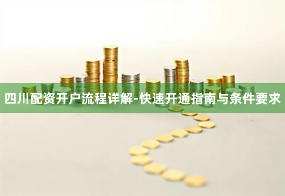四川配资开户流程详解-快速开通指南与条件要求